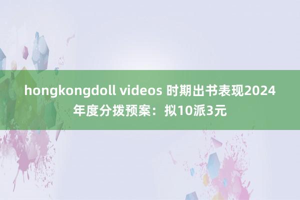 hongkongdoll videos 时期出书表现2024年度分拨预案：拟10派3元