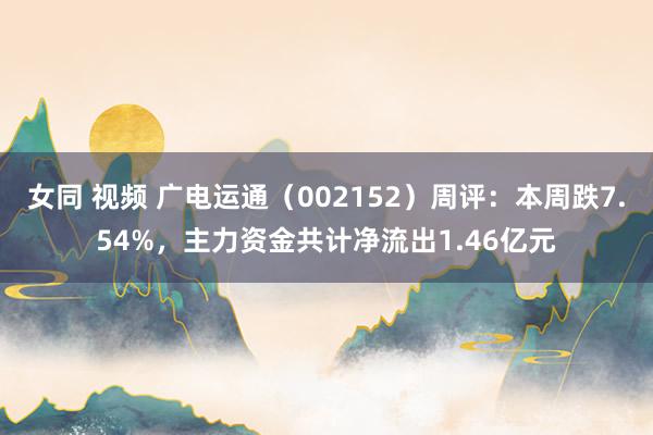 女同 视频 广电运通（002152）周评：本周跌7.54%，主力资金共计净流出1.46亿元