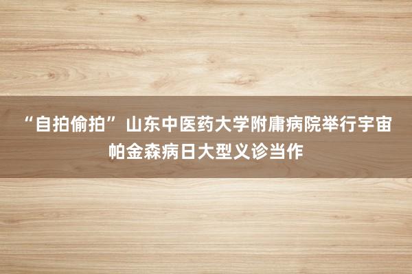 “自拍偷拍” 山东中医药大学附庸病院举行宇宙帕金森病日大型义诊当作