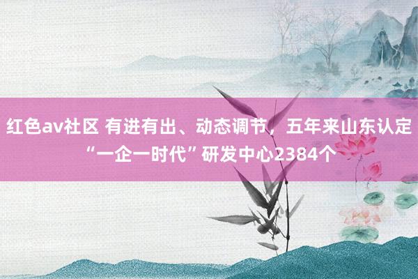 红色av社区 有进有出、动态调节，五年来山东认定“一企一时代”研发中心2384个