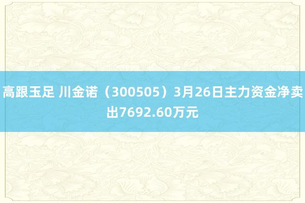 高跟玉足 川金诺（300505）3月26日主力资金净卖出7692.60万元
