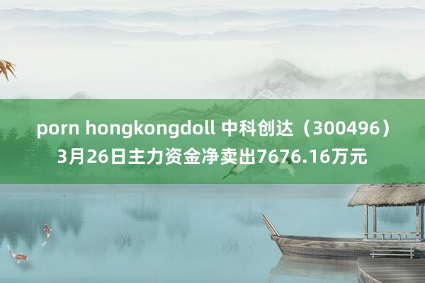 porn hongkongdoll 中科创达（300496）3月26日主力资金净卖出7676.16万元