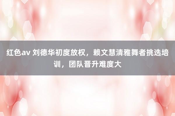 红色av 刘德华初度放权，赖文慧清雅舞者挑选培训，团队晋升难度大