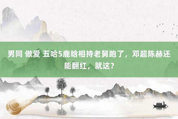 男同 做爱 五哈5鹿晗相持老舅跑了，邓超陈赫还能翻红，就这？