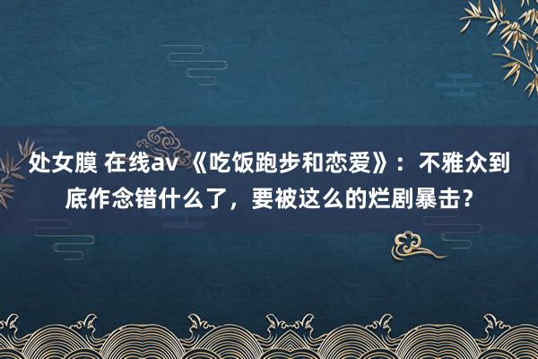 处女膜 在线av 《吃饭跑步和恋爱》：不雅众到底作念错什么了，要被这么的烂剧暴击？