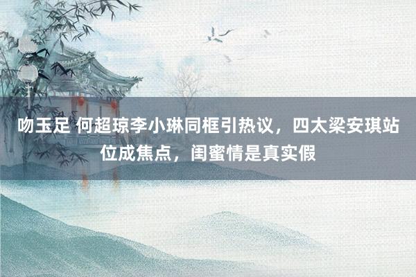 吻玉足 何超琼李小琳同框引热议，四太梁安琪站位成焦点，闺蜜情是真实假