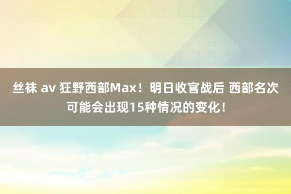 丝袜 av 狂野西部Max！明日收官战后 西部名次可能会出现15种情况的变化！