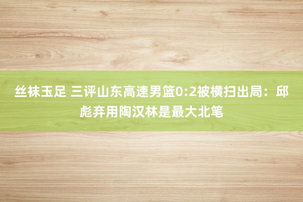 丝袜玉足 三评山东高速男篮0:2被横扫出局：邱彪弃用陶汉林是最大北笔