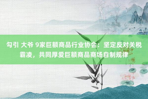 勾引 大爷 9家巨额商品行业协会：坚定反对关税霸凌，共同厚爱巨额商品商场自制规律
