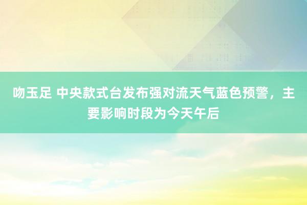 吻玉足 中央款式台发布强对流天气蓝色预警，主要影响时段为今天午后