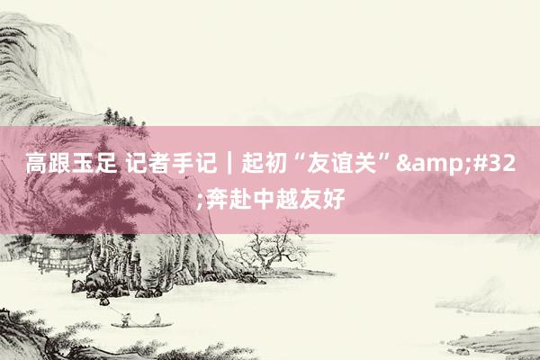 高跟玉足 记者手记｜起初“友谊关”&#32;奔赴中越友好