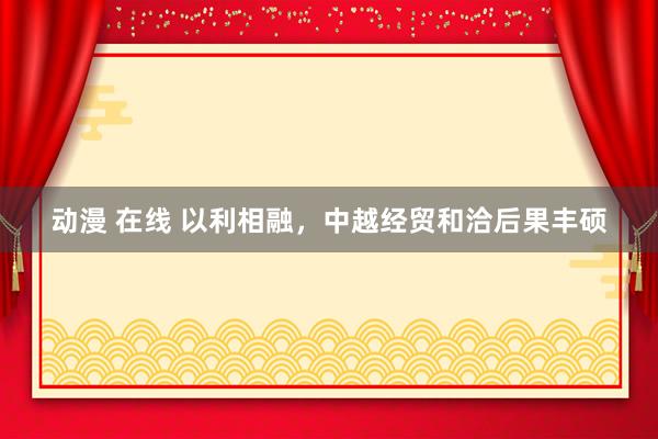 动漫 在线 以利相融，中越经贸和洽后果丰硕