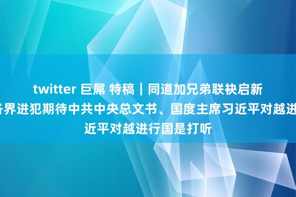 twitter 巨屌 特稿｜同道加兄弟　联袂启新程——越南各界进犯期待中共中央总文书、国度主席习近平对越进行国是打听