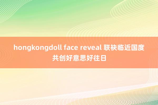 hongkongdoll face reveal 联袂临近国度共创好意思好往日