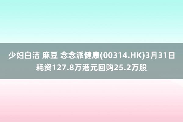 少妇白洁 麻豆 念念派健康(00314.HK)3月31日耗资127.8万港元回购25.2万股