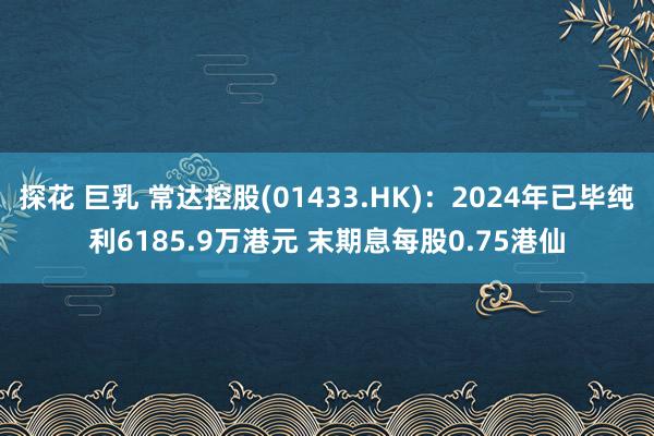 探花 巨乳 常达控股(01433.HK)：2024年已毕纯利6185.9万港元 末期息每股0.75港仙