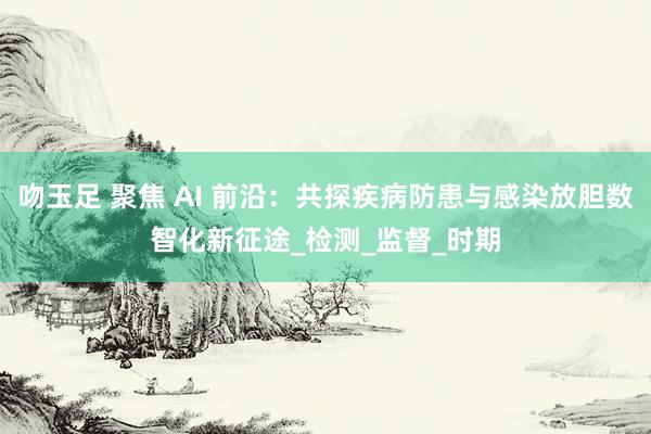 吻玉足 聚焦 AI 前沿：共探疾病防患与感染放胆数智化新征途_检测_监督_时期