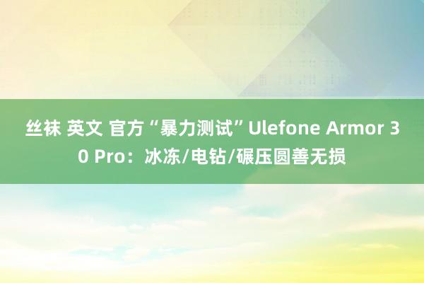 丝袜 英文 官方“暴力测试”Ulefone Armor 30 Pro：冰冻/电钻/碾压圆善无损