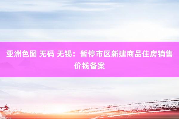 亚洲色图 无码 无锡：暂停市区新建商品住房销售价钱备案