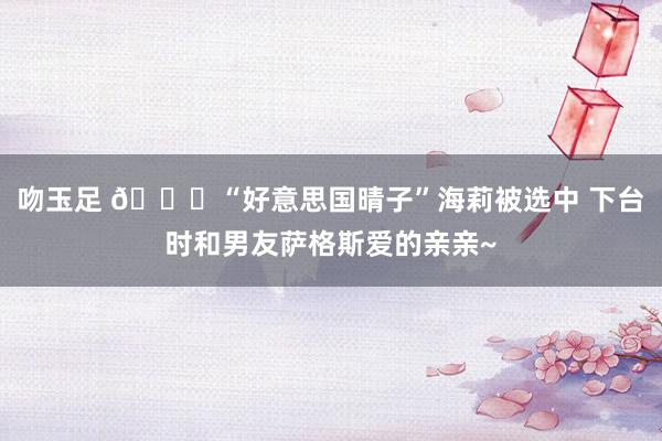 吻玉足 😘“好意思国晴子”海莉被选中 下台时和男友萨格斯爱的亲亲~