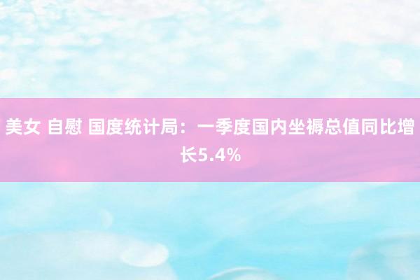 美女 自慰 国度统计局：一季度国内坐褥总值同比增长5.4%