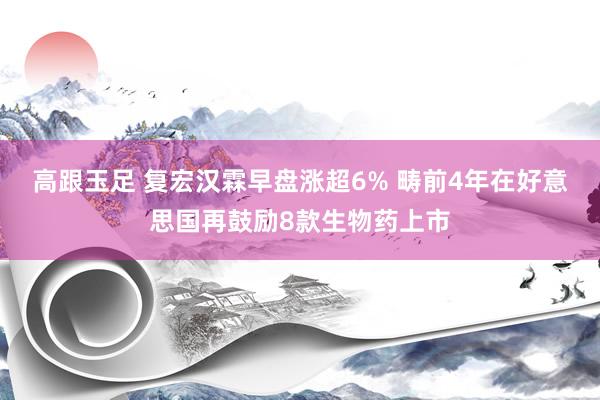 高跟玉足 复宏汉霖早盘涨超6% 畴前4年在好意思国再鼓励8款生物药上市