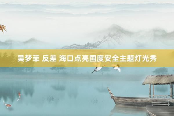 吴梦菲 反差 海口点亮国度安全主题灯光秀