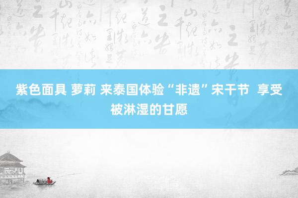 紫色面具 萝莉 来泰国体验“非遗”宋干节  享受被淋湿的甘愿