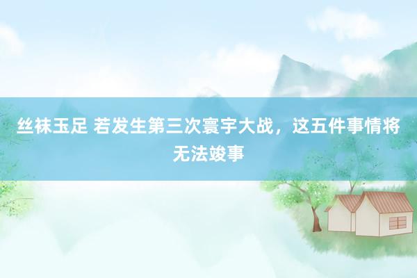 丝袜玉足 若发生第三次寰宇大战，这五件事情将无法竣事
