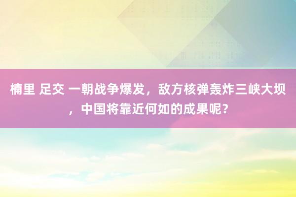 楠里 足交 一朝战争爆发，敌方核弹轰炸三峡大坝，中国将靠近何如的成果呢？