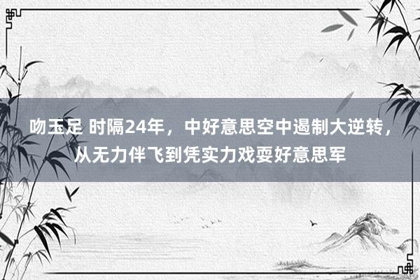 吻玉足 时隔24年，中好意思空中遏制大逆转，从无力伴飞到凭实力戏耍好意思军