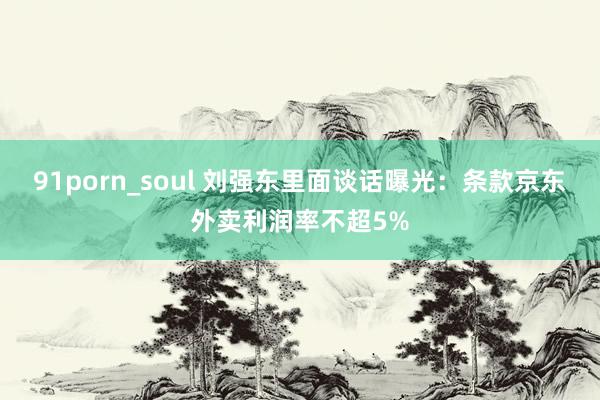 91porn_soul 刘强东里面谈话曝光：条款京东外卖利润率不超5%