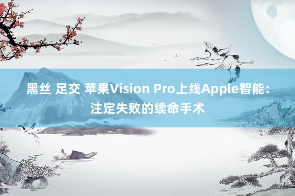黑丝 足交 苹果Vision Pro上线Apple智能：注定失败的续命手术
