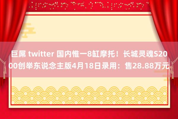巨屌 twitter 国内惟一8缸摩托！长城灵魂S2000创举东说念主版4月18日录用：售28.88万元