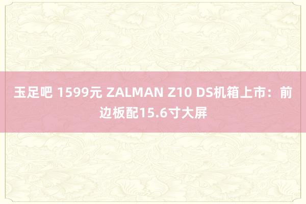玉足吧 1599元 ZALMAN Z10 DS机箱上市：前边板配15.6寸大屏