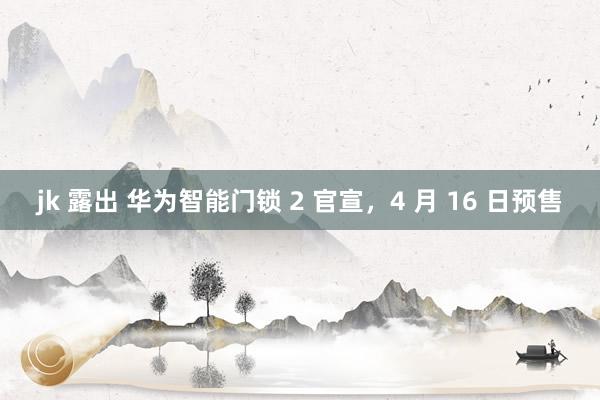 jk 露出 华为智能门锁 2 官宣，4 月 16 日预售