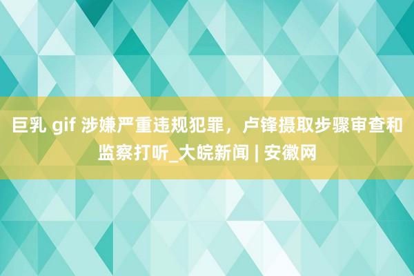 巨乳 gif 涉嫌严重违规犯罪，卢锋摄取步骤审查和监察打听_大皖新闻 | 安徽网