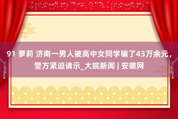 91 萝莉 济南一男人被高中女同学骗了43万余元，警方紧迫请示_大皖新闻 | 安徽网