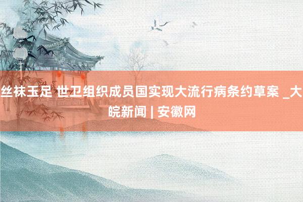 丝袜玉足 世卫组织成员国实现大流行病条约草案 _大皖新闻 | 安徽网