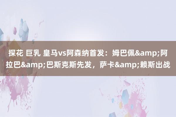 探花 巨乳 皇马vs阿森纳首发：姆巴佩&阿拉巴&巴斯克斯先发，萨卡&赖斯出战
