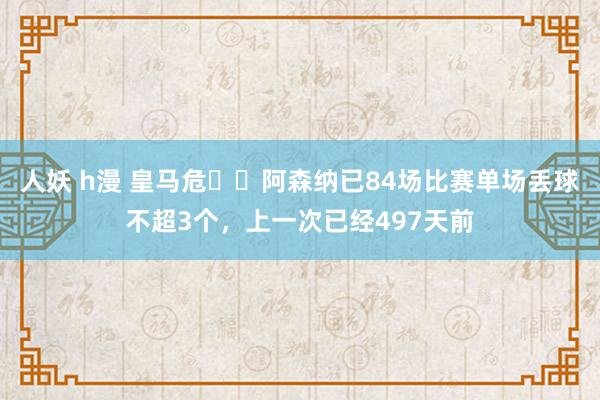 人妖 h漫 皇马危⚠️阿森纳已84场比赛单场丢球不超3个，上一次已经497天前