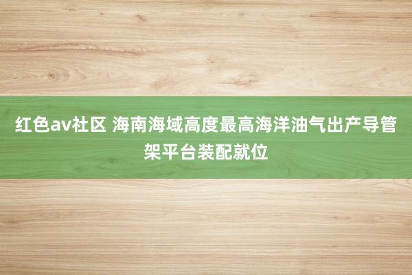 红色av社区 海南海域高度最高海洋油气出产导管架平台装配就位