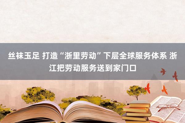 丝袜玉足 打造“浙里劳动”下层全球服务体系 浙江把劳动服务送到家门口