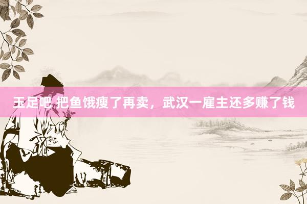 玉足吧 把鱼饿瘦了再卖,武汉一雇主还多赚了钱