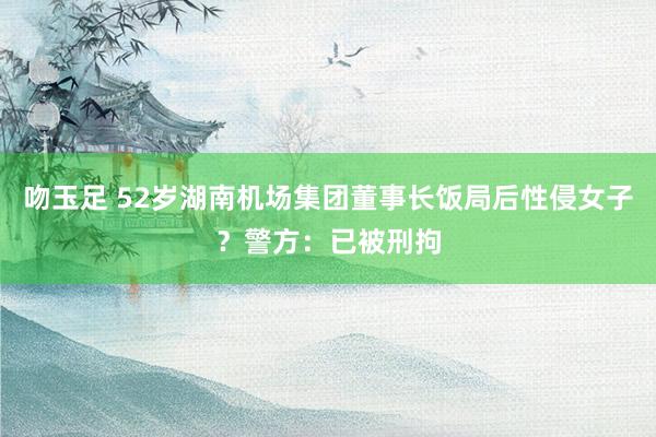 吻玉足 52岁湖南机场集团董事长饭局后性侵女子？警方：已被刑拘
