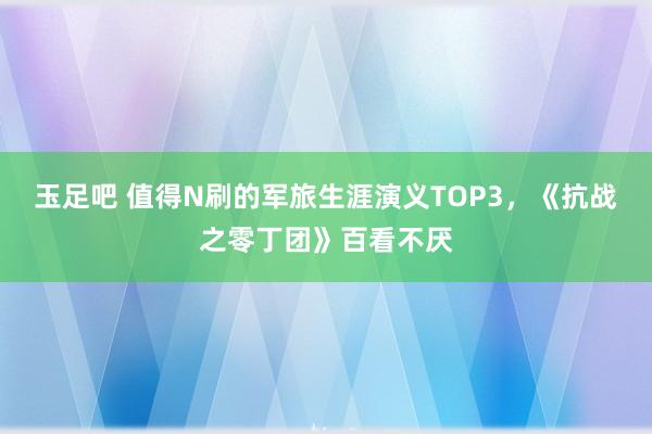 玉足吧 值得N刷的军旅生涯演义TOP3，《抗战之零丁团》百看不厌