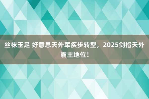 丝袜玉足 好意思天外军疾步转型，2025剑指天外霸主地位！