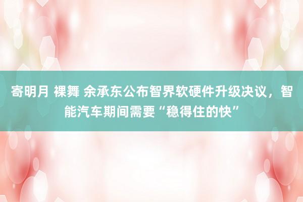 寄明月 裸舞 余承东公布智界软硬件升级决议，智能汽车期间需要“稳得住的快”
