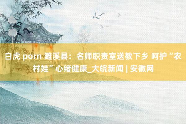 白虎 porn 濉溪县：名师职责室送教下乡 呵护“农村娃”心绪健康_大皖新闻 | 安徽网