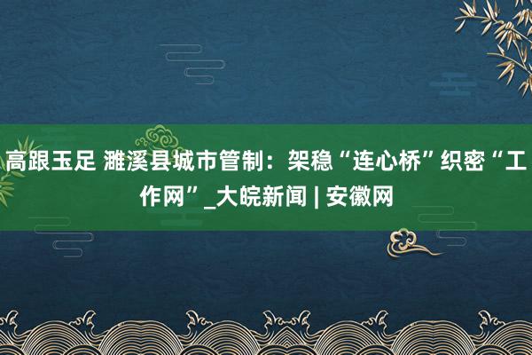 高跟玉足 濉溪县城市管制：架稳“连心桥”　织密“工作网”_大皖新闻 | 安徽网